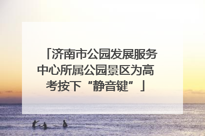 济南市公园发展服务中心所属公园景区为高考按下“静音键”