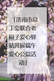济南市总工会联合老厨子爱心驿站开展端午爱心公益活动
