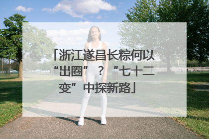 浙江遂昌长粽何以“出圈”？“七十二变”中探新路