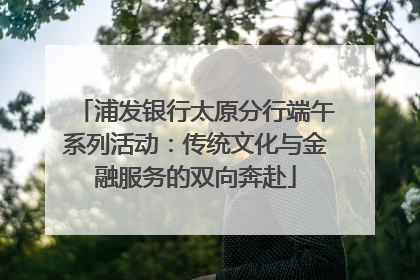 浦发银行太原分行端午系列活动：传统文化与金融服务的双向奔赴