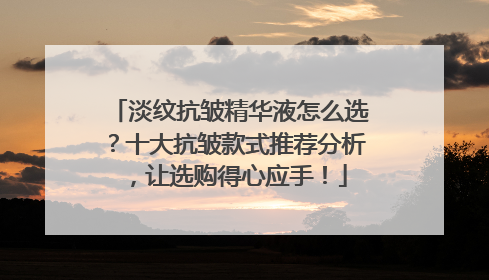 淡纹抗皱精华液怎么选？十大抗皱款式推荐分析，让选购得心应手！