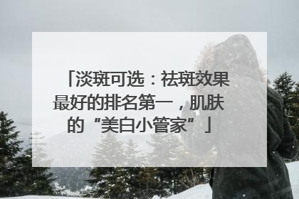 淡斑可选：祛斑效果最好的排名第一，肌肤的“美白小管家”