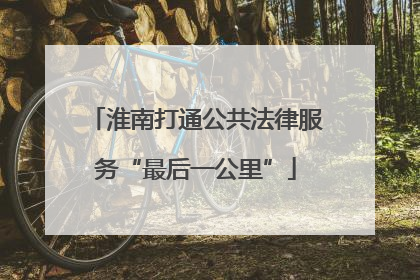 淮南打通公共法律服务“最后一公里”