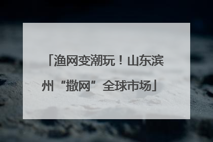 渔网变潮玩！山东滨州“撒网”全球市场