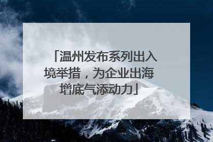 温州发布系列出入境举措，为企业出海增底气添动力