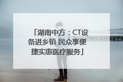 湖南中方：CT设备进乡镇 民众享便捷实惠医疗服务