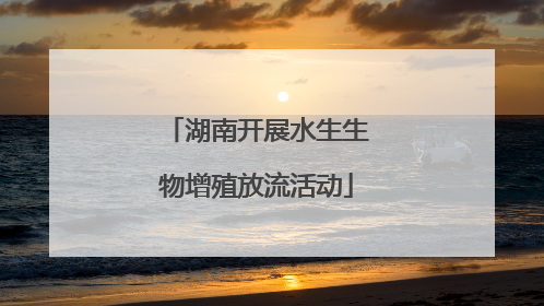 湖南开展水生生物增殖放流活动