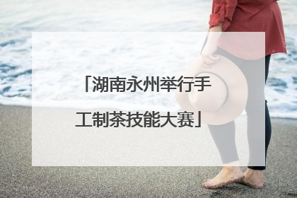 湖南永州举行手工制茶技能大赛