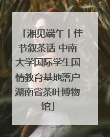 湘见端午丨佳节叙茶话 中南大学国际学生国情教育基地落户湖南省茶叶博物馆