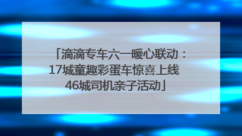 滴滴专车六一暖心联动：17城童趣彩蛋车惊喜上线 46城司机亲子活动