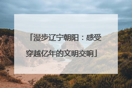 漫步辽宁朝阳：感受穿越亿年的文明交响