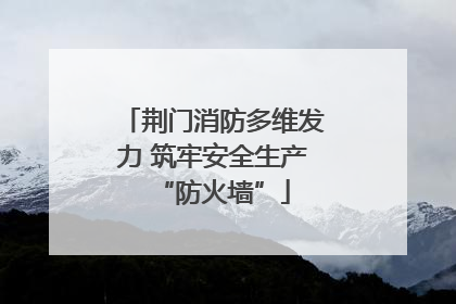 荆门消防多维发力 筑牢安全生产“防火墙”
