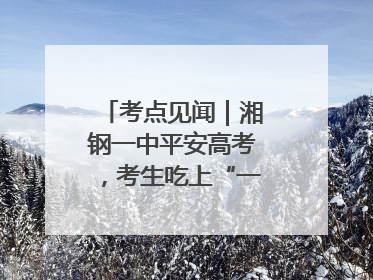 考点见闻｜湘钢一中平安高考，考生吃上“一鸣惊人”菜系