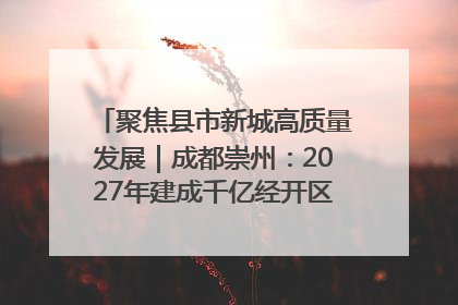 聚焦县市新城高质量发展｜成都崇州：2027年建成千亿经开区、2029年GDP突破750亿元