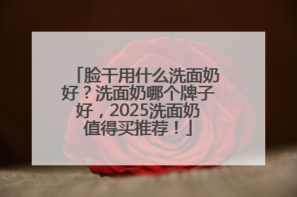 脸干用什么洗面奶好？洗面奶哪个牌子好，2025洗面奶值得买推荐！