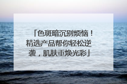 色斑暗沉别烦恼！精选产品帮你轻松逆袭，肌肤重焕光彩