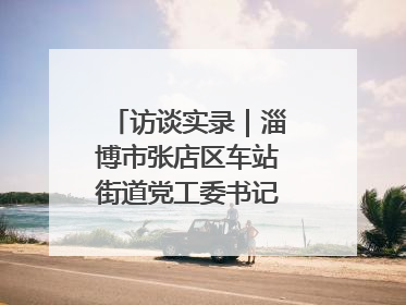 访谈实录｜淄博市张店区车站街道党工委书记王晓东专访