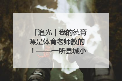 追光｜我的德育课是体育老师教的！——一所县城小学的思政课改革