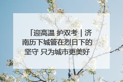 迎高温 护双考｜济南历下城管在烈日下的坚守 只为城市更美好 学子更安心