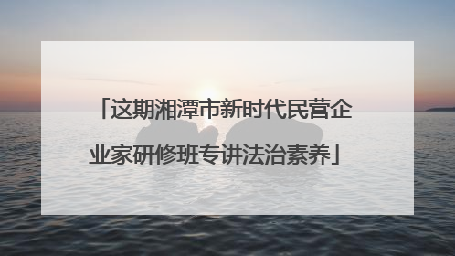 这期湘潭市新时代民营企业家研修班专讲法治素养