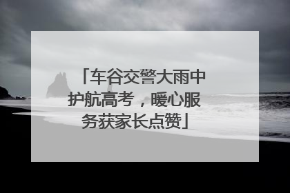 车谷交警大雨中护航高考，暖心服务获家长点赞