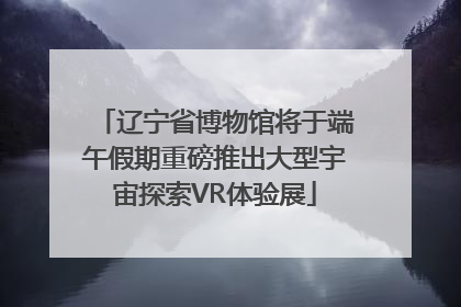 辽宁省博物馆将于端午假期重磅推出大型宇宙探索VR体验展