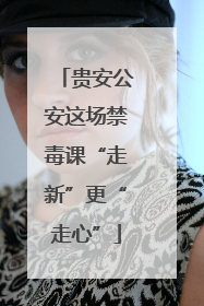贵安公安这场禁毒课“走新”更“走心”