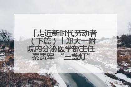 走近新时代劳动者（下篇）丨郑大一附院内分泌医学部主任秦贵军 “三盏灯”下的医者人生