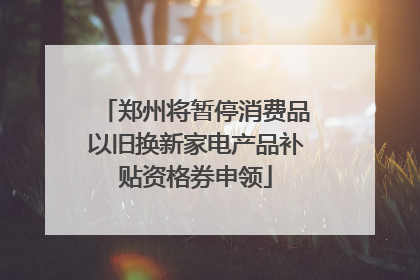 郑州将暂停消费品以旧换新家电产品补贴资格券申领