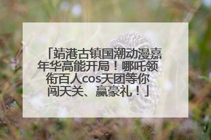 靖港古镇国潮动漫嘉年华高能开局！哪吒领衔百人cos天团等你闯天关、赢豪礼！