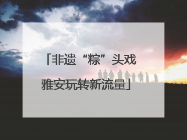 非遗“粽”头戏 雅安玩转新流量