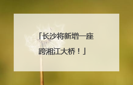 长沙将新增一座跨湘江大桥！