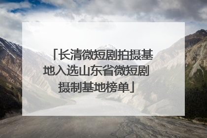 长清微短剧拍摄基地入选山东省微短剧摄制基地榜单