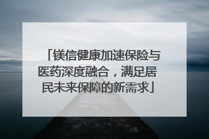 镁信健康加速保险与医药深度融合，满足居民未来保障的新需求