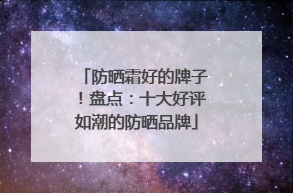 防晒霜好的牌子！盘点：十大好评如潮的防晒品牌