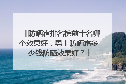 防晒霜排名榜前十名哪个效果好，男士防晒霜多少钱防晒效果好？