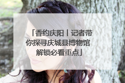 香约庆阳丨记者带你探寻庆城县博物馆 解锁必看重点