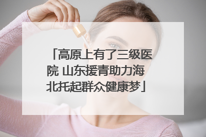 高原上有了三级医院 山东援青助力海北托起群众健康梦
