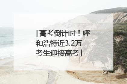 高考倒计时！呼和浩特近3.2万考生迎接高考
