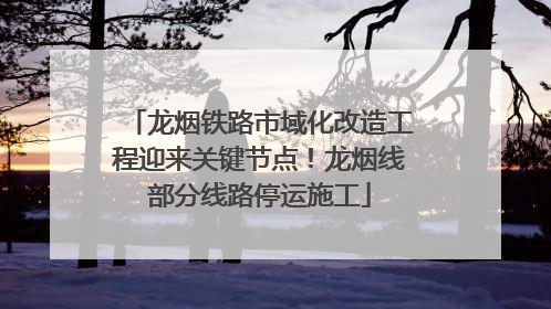 龙烟铁路市域化改造工程迎来关键节点！龙烟线部分线路停运施工