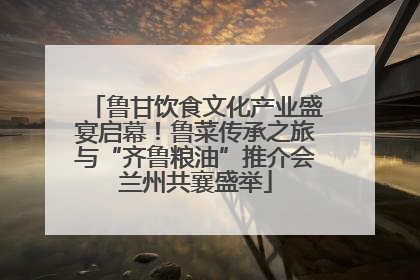 鲁甘饮食文化产业盛宴启幕！鲁菜传承之旅与“齐鲁粮油”推介会兰州共襄盛举