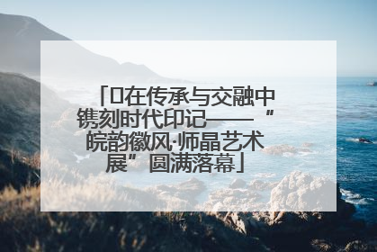 ﻿在传承与交融中镌刻时代印记——“皖韵徽风·师晶艺术展”圆满落幕