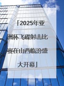 2025年亚洲杯飞碟射击比赛在山西临汾盛大开幕