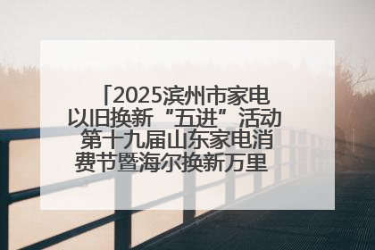 2025滨州市家电以旧换新“五进”活动 第十九届山东家电消费节暨海尔换新万里 行山东站全面启动
