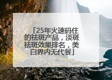 25年火速码住的祛斑产品，淡斑祛斑效果排名，美白界内无代餐