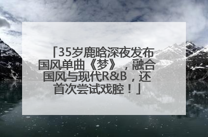 35岁鹿晗深夜发布国风单曲《梦》，融合国风与现代R&B，还首次尝试戏腔！