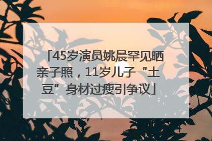 45岁演员姚晨罕见晒亲子照，11岁儿子“土豆”身材过瘦引争议
