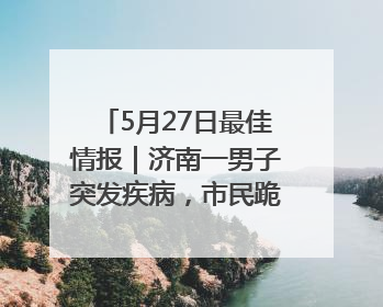 5月27日最佳情报｜济南一男子突发疾病，市民跪地施救！