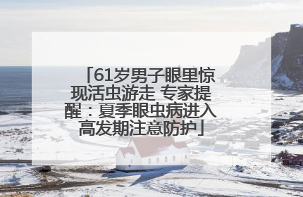 61岁男子眼里惊现活虫游走 专家提醒：夏季眼虫病进入高发期注意防护