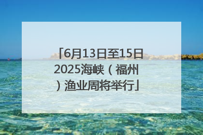 6月13日至15日 2025海峡（福州）渔业周将举行